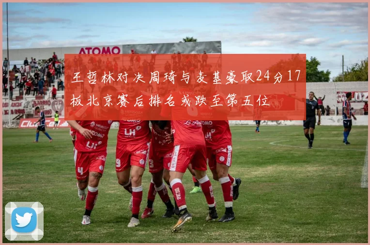 王哲林对决周琦与麦基豪取24分17板北京赛后排名或跌至第五位