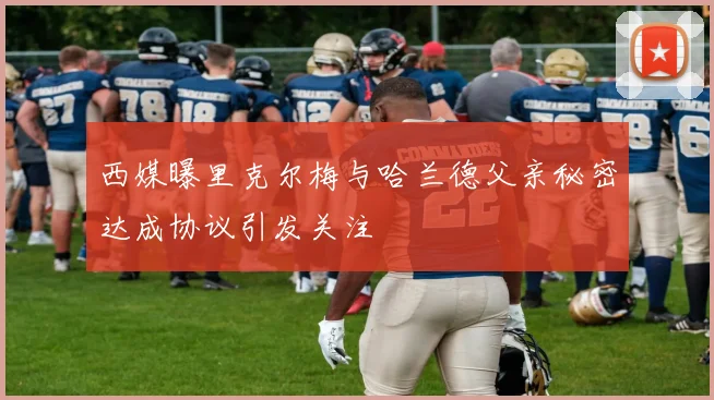 西媒曝里克尔梅与哈兰德父亲秘密达成协议引发关注