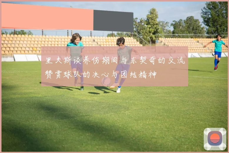 里夫斯谈养伤期间与东契奇的交流赞赏球队的决心与团结精神