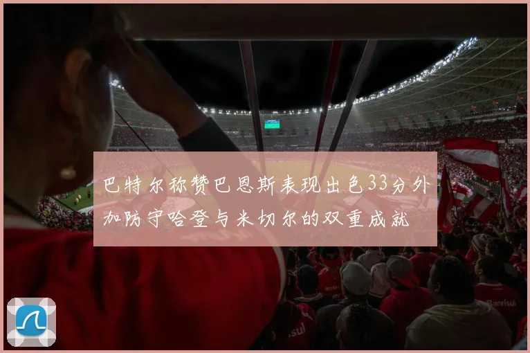 巴特尔称赞巴恩斯表现出色33分外加防守哈登与米切尔的双重成就