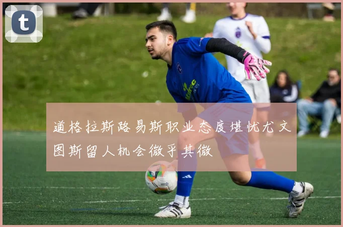 道格拉斯路易斯职业态度堪忧尤文图斯留人机会微乎其微