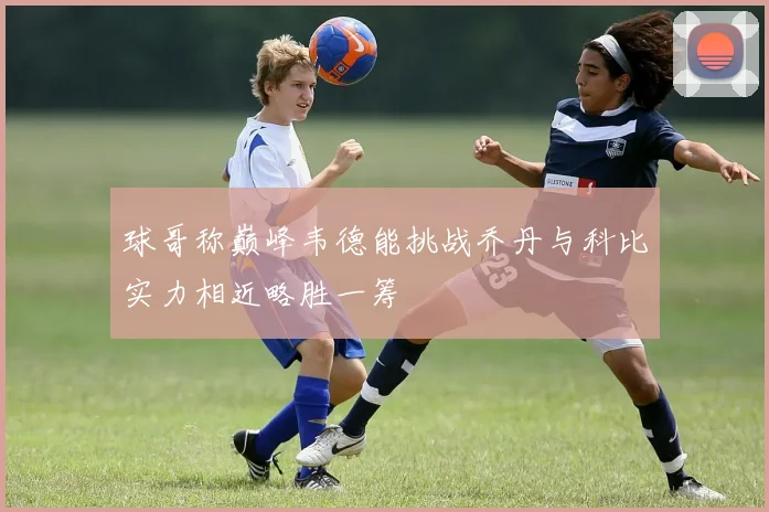球哥称巅峰韦德能挑战乔丹与科比实力相近略胜一筹