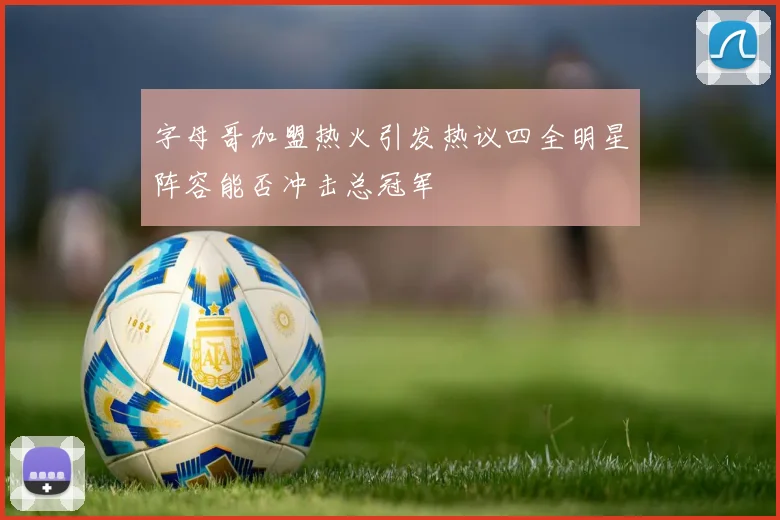 字母哥加盟热火引发热议四全明星阵容能否冲击总冠军