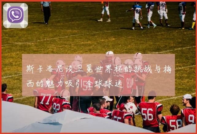 斯卡洛尼谈卫冕世界杯的挑战与梅西的魅力吸引全球球迷