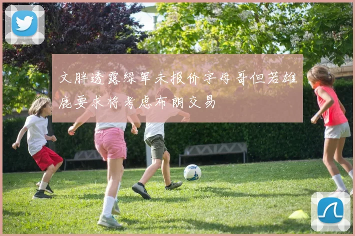 文胖透露绿军未报价字母哥但若雄鹿要求将考虑布朗交易