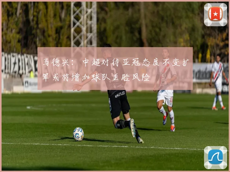 马德兴：中超对待亚冠态度不变扩军或将增加球队丢脸风险