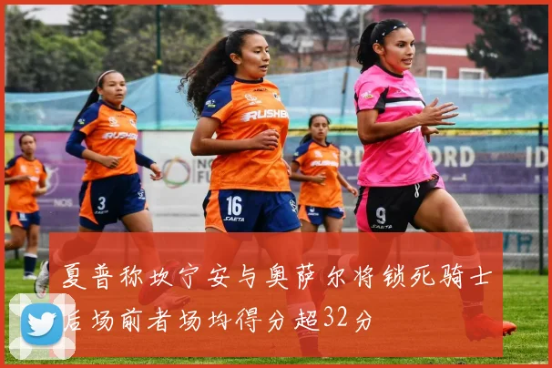 夏普称坎宁安与奥萨尔将锁死骑士后场前者场均得分超32分