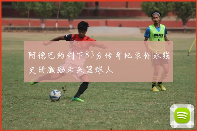阿德巴约创下83分传奇纪录将永载史册激励未来篮球人