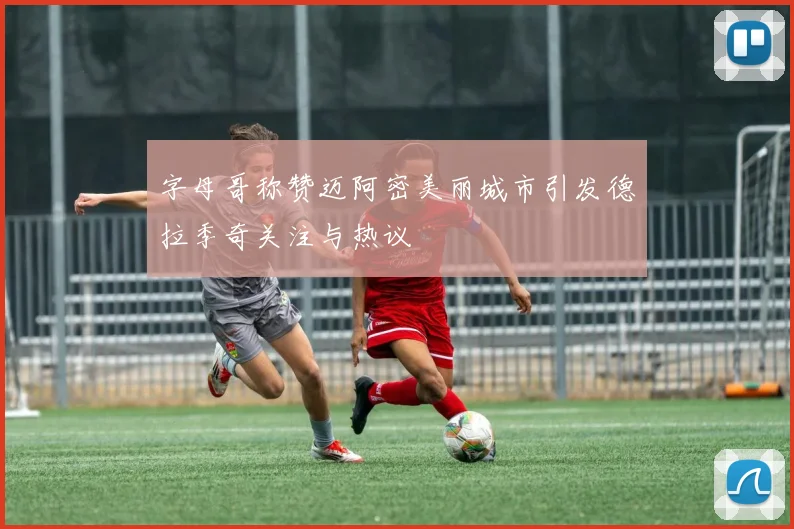 字母哥称赞迈阿密美丽城市引发德拉季奇关注与热议