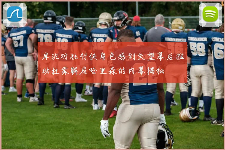 库班对独行侠角色感到失望幕后推动杜蒙解雇哈里森的内幕揭秘
