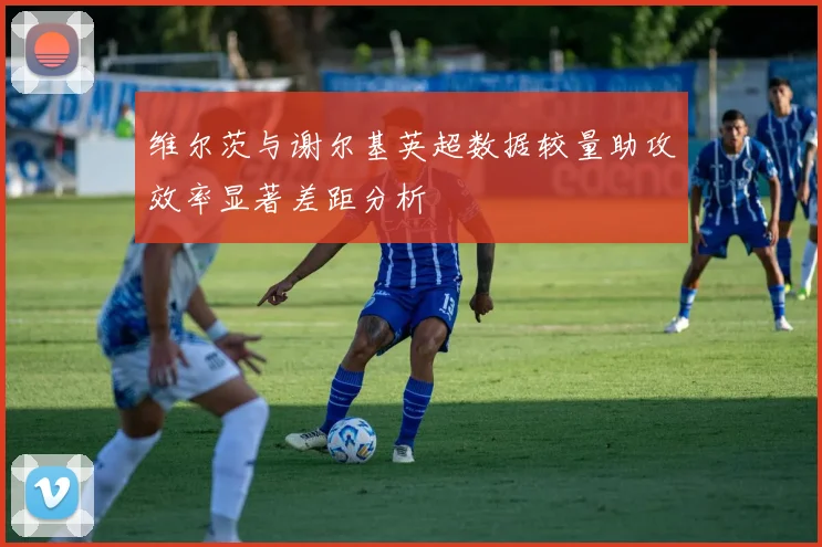 维尔茨与谢尔基英超数据较量助攻效率显著差距分析