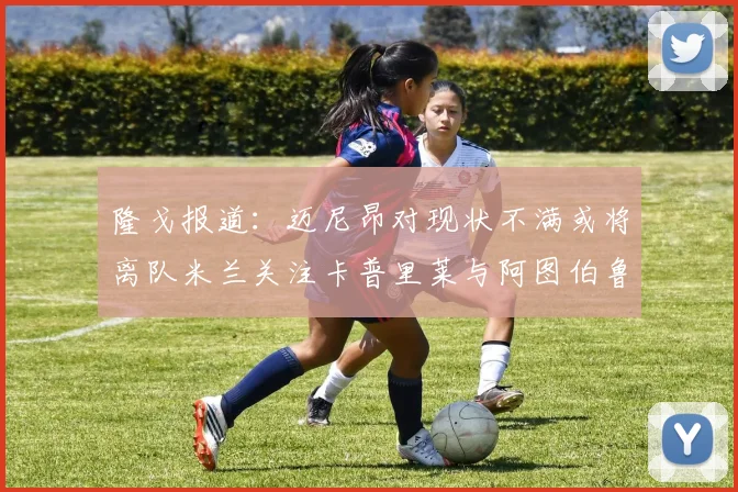 隆戈报道：迈尼昂对现状不满或将离队米兰关注卡普里莱与阿图伯鲁转会动态