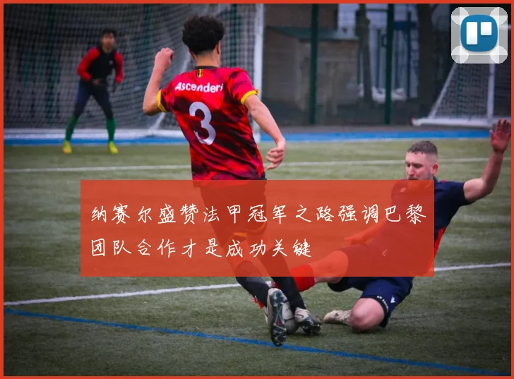 纳赛尔盛赞法甲冠军之路强调巴黎团队合作才是成功关键
